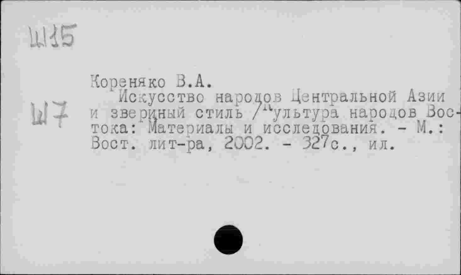 ﻿Коре ня ко В. А.
"■Искусство народов Центральной Азии и звериный стиль /культура народов Вос тока: материалы и исследования. - М.: Вост, лит-ра, 2002. - 327с., ил.